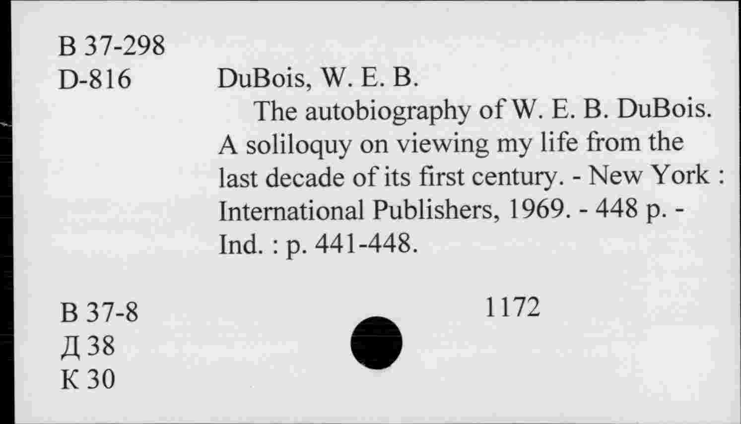 ﻿B 37-298
D-816 DuBois, W. E. B.
The autobiography of W. E. B. DuBois. A soliloquy on viewing my life from the last decade of its first century. - New York : International Publishers, 1969. - 448 p. -Ind. : p. 441-448.
B37-8
A 38
K30
1172